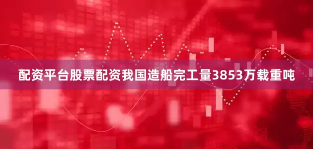 配资平台股票配资我国造船完工量3853万载重吨