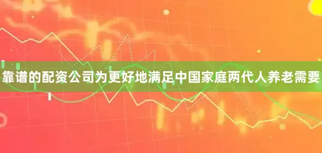 靠谱的配资公司为更好地满足中国家庭两代人养老需要
