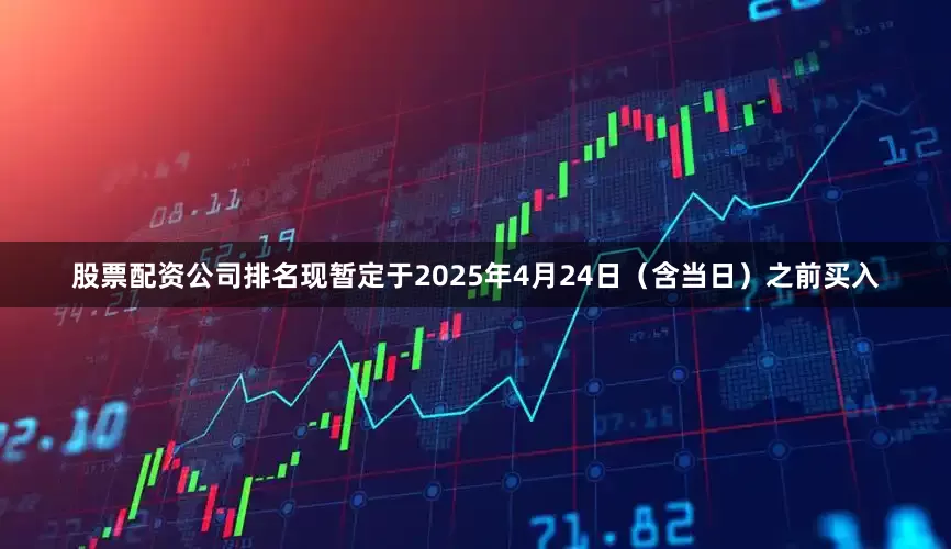 股票配资公司排名　　现暂定于2025年4月24日（含当日）之前买入