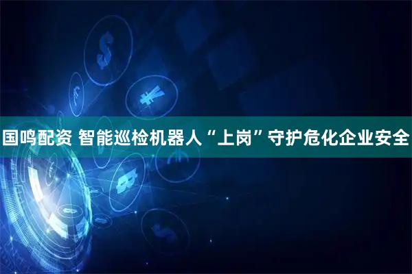 国鸣配资 智能巡检机器人“上岗”守护危化企业安全