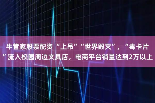 牛管家股票配资 “上吊”“世界毁灭”，“毒卡片”流入校园周边文具店，电商平台销量达到2万以上