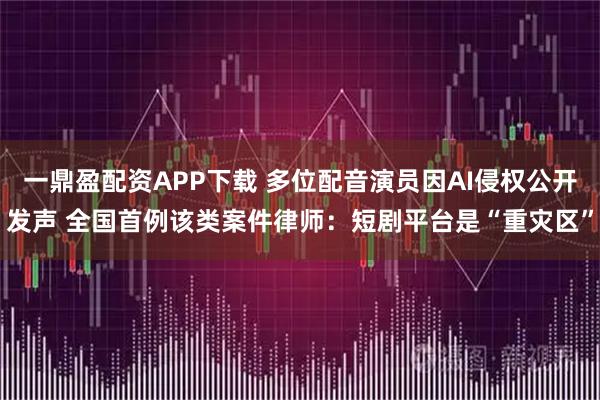 一鼎盈配资APP下载 多位配音演员因AI侵权公开发声 全国首例该类案件律师：短剧平台是“重灾区”