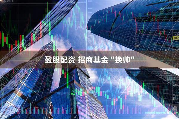 盈股配资 招商基金“换帅”