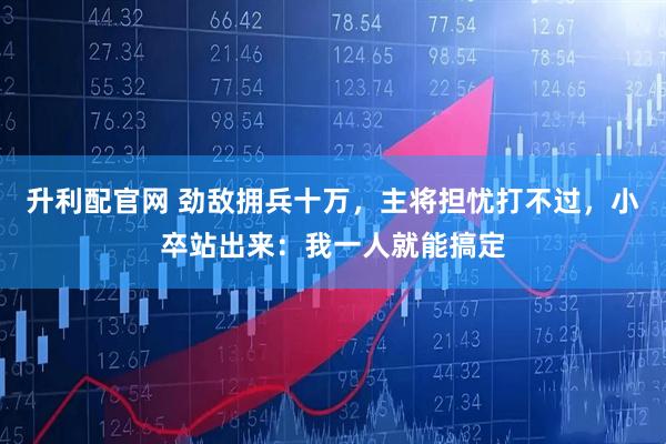 升利配官网 劲敌拥兵十万，主将担忧打不过，小卒站出来：我一人就能搞定