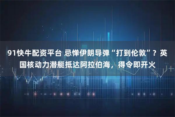 91快牛配资平台 忌惮伊朗导弹“打到伦敦”？英国核动力潜艇抵达阿拉伯海，得令即开火