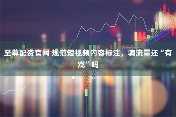 至尊配资官网 规范短视频内容标注，骗流量还“有戏”吗