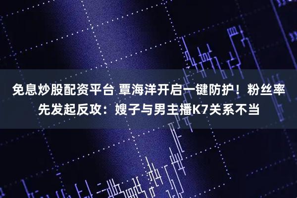 免息炒股配资平台 覃海洋开启一键防护！粉丝率先发起反攻：嫂子与男主播K7关系不当