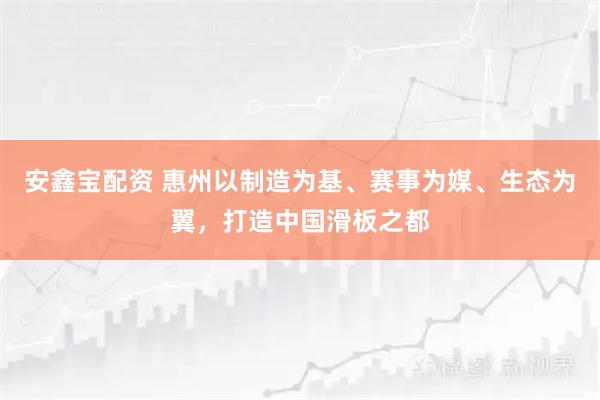 安鑫宝配资 惠州以制造为基、赛事为媒、生态为翼，打造中国滑板之都