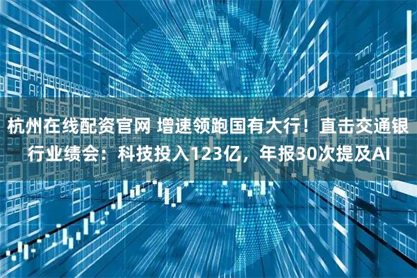 杭州在线配资官网 增速领跑国有大行！直击交通银行业绩会：科技投入123亿，年报30次提及AI