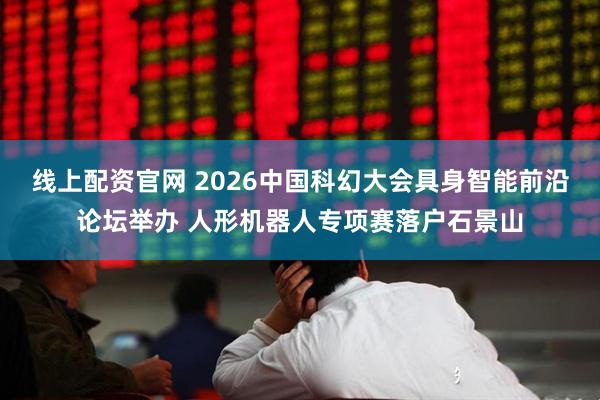 线上配资官网 2026中国科幻大会具身智能前沿论坛举办 人形机器人专项赛落户石景山