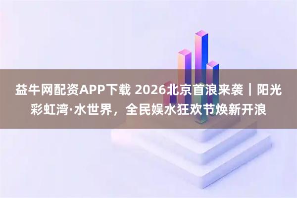 益牛网配资APP下载 2026北京首浪来袭｜阳光彩虹湾·水世界，全民娱水狂欢节焕新开浪