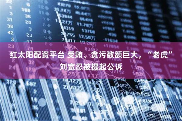 红太阳配资平台 受贿、贪污数额巨大，“老虎”刘宽忍被提起公诉