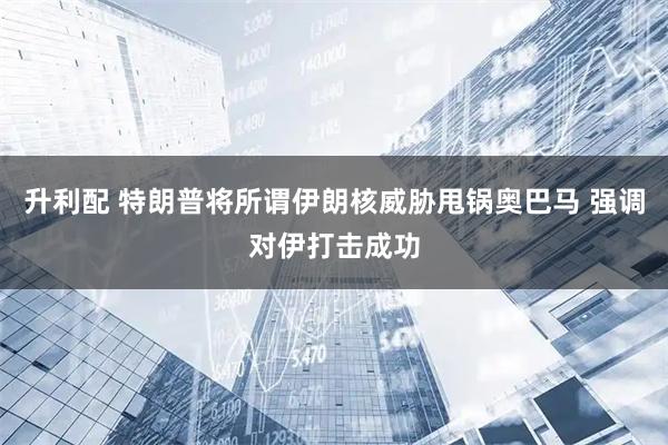升利配 特朗普将所谓伊朗核威胁甩锅奥巴马 强调对伊打击成功