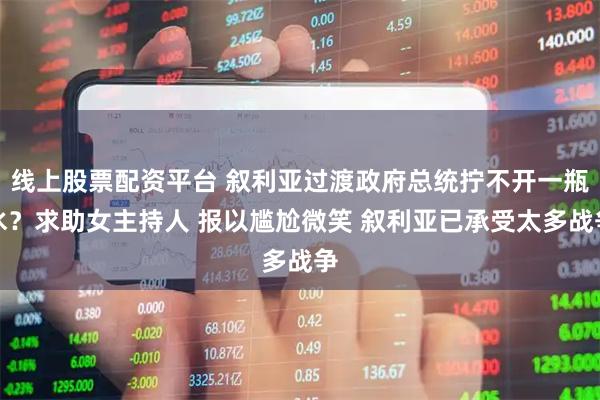 线上股票配资平台 叙利亚过渡政府总统拧不开一瓶水？求助女主持人 报以尴尬微笑 叙利亚已承受太多战争