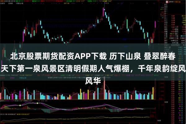 北京股票期货配资APP下载 历下山泉 叠翠醉春丨天下第一泉风景区清明假期人气爆棚，千年泉韵绽风华