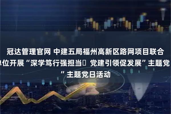 冠达管理官网 中建五局福州高新区路网项目联合属地单位开展“深学笃行强担当・党建引领促发展”主题党日活动