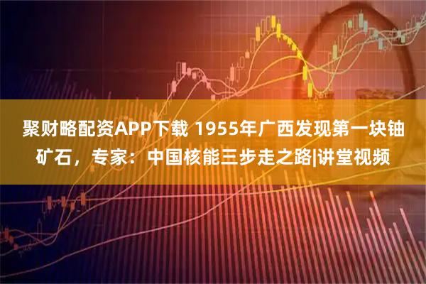 聚财略配资APP下载 1955年广西发现第一块铀矿石，专家：中国核能三步走之路|讲堂视频
