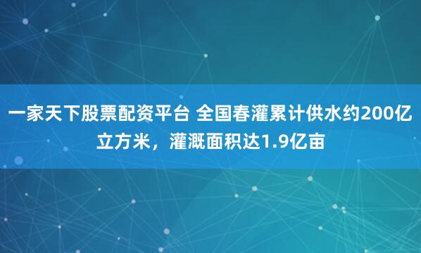 一家天下股票配资平台 全国春灌累计供水约200亿立方米，灌溉面积达1.9亿亩