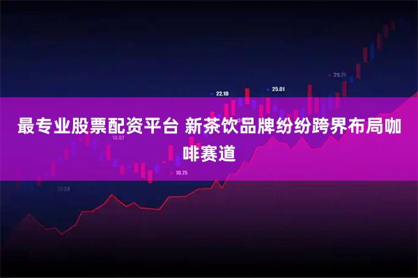 最专业股票配资平台 新茶饮品牌纷纷跨界布局咖啡赛道