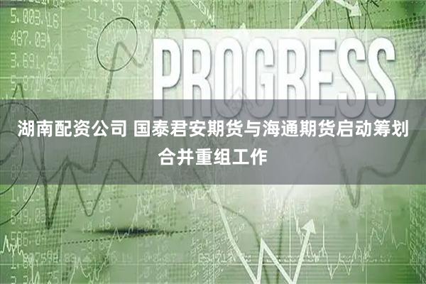 湖南配资公司 国泰君安期货与海通期货启动筹划合并重组工作