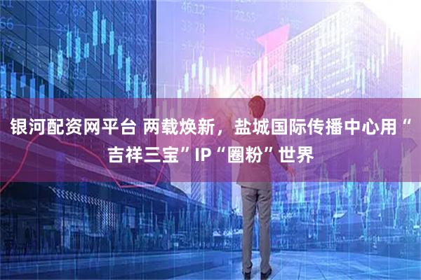 银河配资网平台 两载焕新，盐城国际传播中心用“吉祥三宝”IP“圈粉”世界