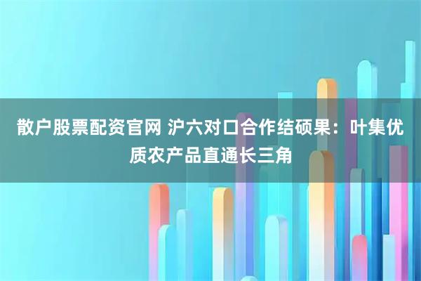 散户股票配资官网 沪六对口合作结硕果：叶集优质农产品直通长三角