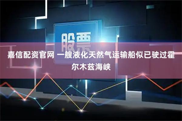 嘉信配资官网 一艘液化天然气运输船似已驶过霍尔木兹海峡
