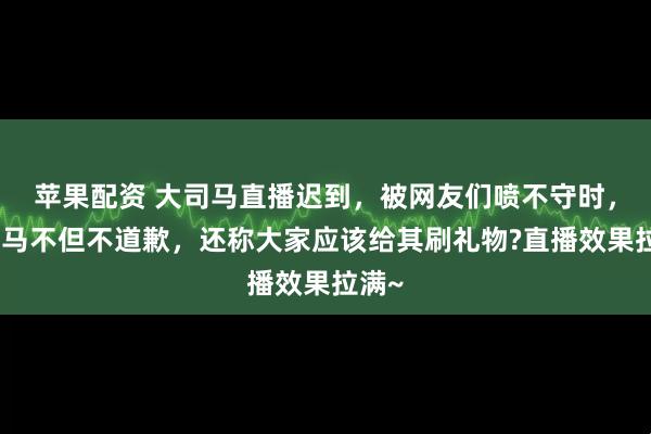 苹果配资 大司马直播迟到，被网友们喷不守时，大司马不但不道歉，还称大家应该给其刷礼物?直播效果拉满~