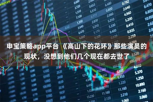 申宝策略app平台 《高山下的花环》那些演员的现状，没想到他们几个现在都去世了