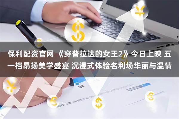 保利配资官网 《穿普拉达的女王2》今日上映 五一档昂扬美学盛宴 沉浸式体验名利场华丽与温情