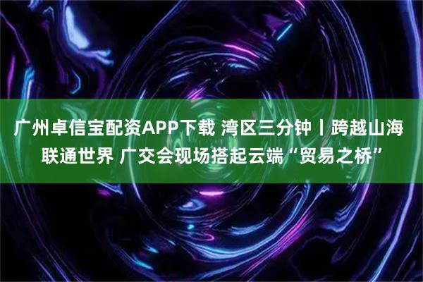 广州卓信宝配资APP下载 湾区三分钟丨跨越山海 联通世界 广交会现场搭起云端“贸易之桥”