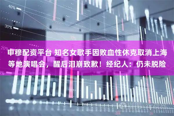 申穆配资平台 知名女歌手因败血性休克取消上海等地演唱会，醒后泪崩致歉！经纪人：仍未脱险
