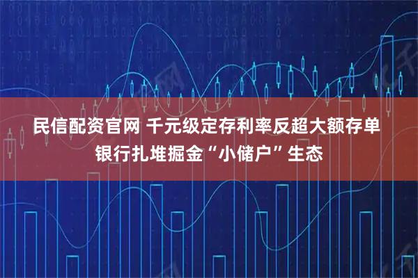民信配资官网 千元级定存利率反超大额存单 银行扎堆掘金“小储户”生态