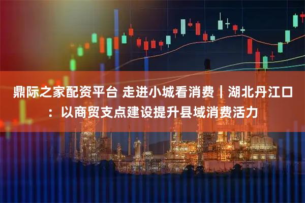 鼎际之家配资平台 走进小城看消费｜湖北丹江口：以商贸支点建设提升县域消费活力