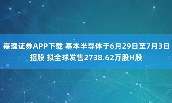 嘉理证券APP下载 基本半导体于6月29日至7月3日招股 拟全球发售2738.62万股H股
